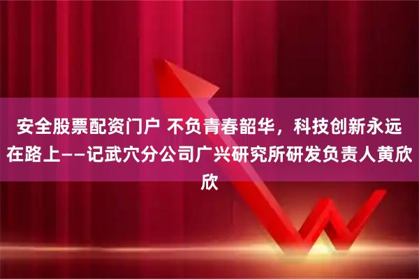 安全股票配资门户 不负青春韶华，科技创新永远在路上——记武穴分公司广兴研究所研发负责人黄欣