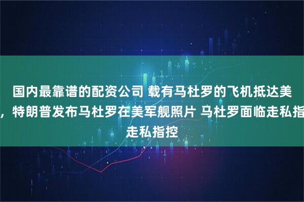 国内最靠谱的配资公司 载有马杜罗的飞机抵达美国，特朗普发布马杜罗在美军舰照片 马杜罗面临走私指控