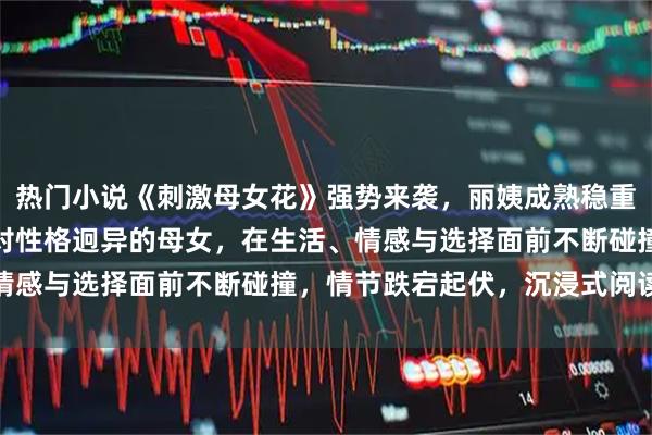 热门小说《刺激母女花》强势来袭，丽姨成熟稳重，赵露露青春灵动，一对性格迥异的母女，在生活、情感与选择面前不断碰撞，情节跌宕起伏，沉浸式阅读体