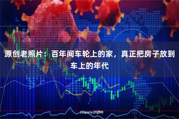 原创老照片：百年间车轮上的家，真正把房子放到车上的年代